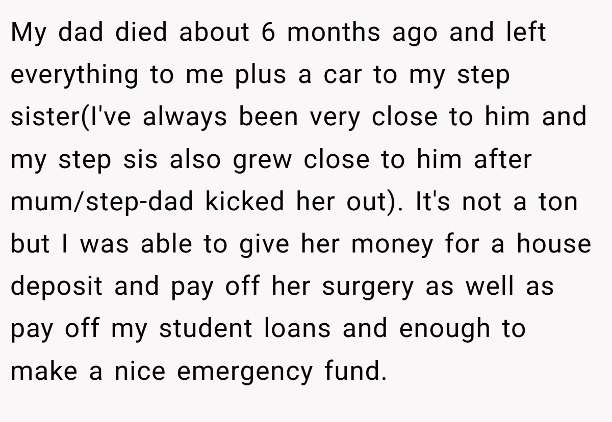 My dad died about 6 months ago and left everything to me plus a car to my step sister(I've always been very close to him and my step sis also grew close to him after mum/step-dad kicked her out). It's not a ton but I was able to give her money for a house deposit and pay off her surgery as well as pay off my student loans and enough to make a nice emergency fund.