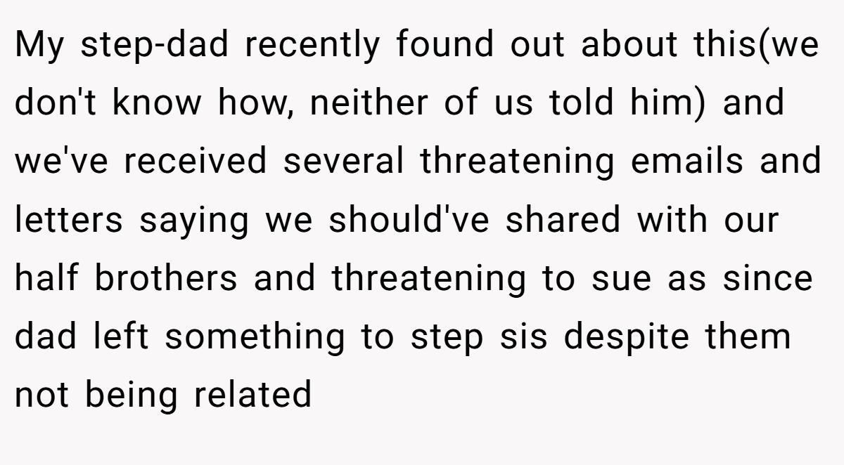 My step-dad recently found out about this(we don't know how, neither of us told him) and we've received several threatening emails and letters saying we should've shared with our half brothers and threatening to sue as since dad left something to step sis despite them not being related