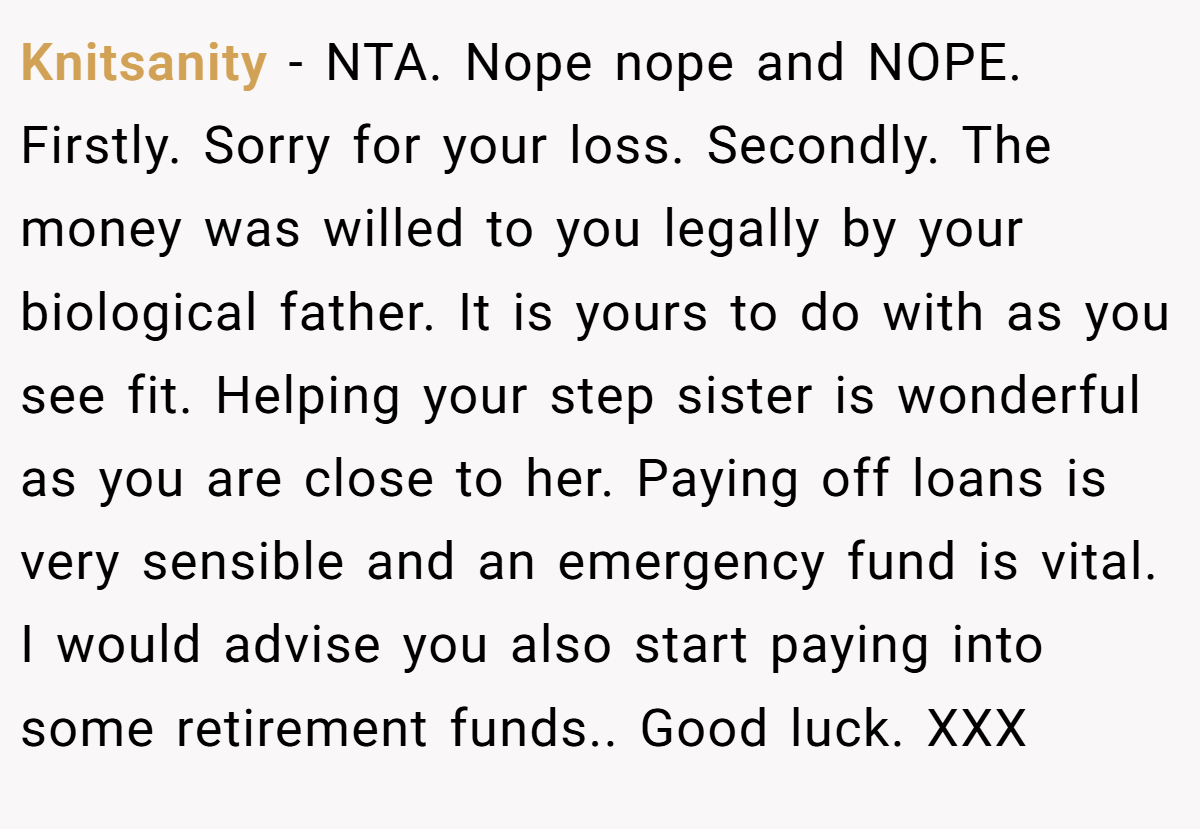 Knitsanity - NTA. Nope nope and NOPE. Firstly. Sorry for your loss. Secondly. The money was willed to you legally by your biological father. It is yours to do with as you see fit. Helping your step sister is wonderful as you are close to her. Paying off loans is very sensible and an emergency fund is vital. I would advise you also start paying into some retirement funds.. Good luck. XXX