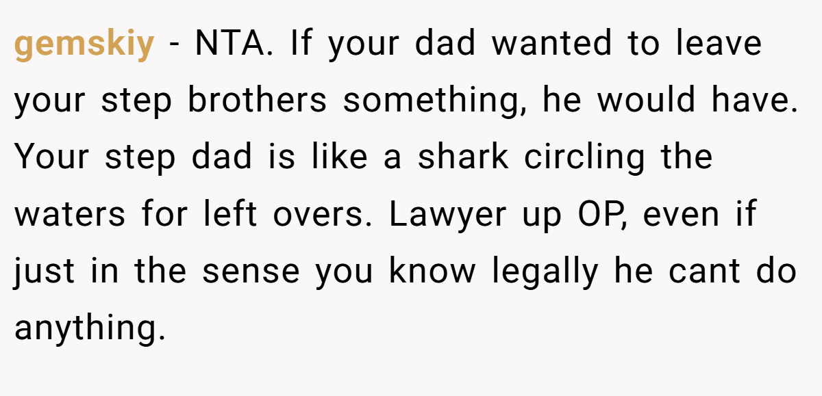 gemskiy - NTA. If your dad wanted to leave your step brothers something, he would have. Your step dad is like a shark circling the waters for left overs. Lawyer up OP, even if just in the sense you know legally he cant do anything.