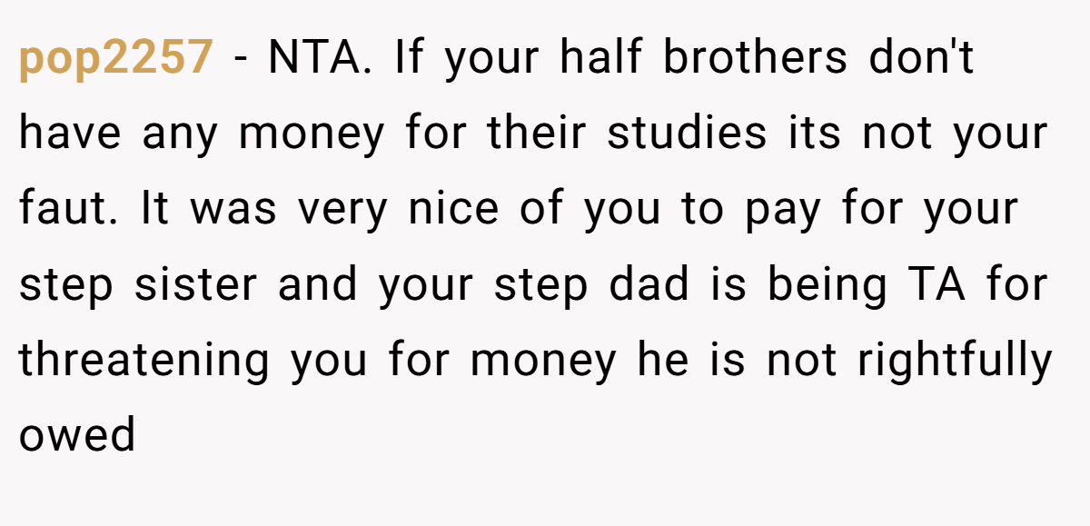 pop2257 - NTA. If your half brothers don't have any money for their studies its not your faut. It was very nice of you to pay for your step sister and your step dad is being TA for threatening you for money he is not rightfully owed