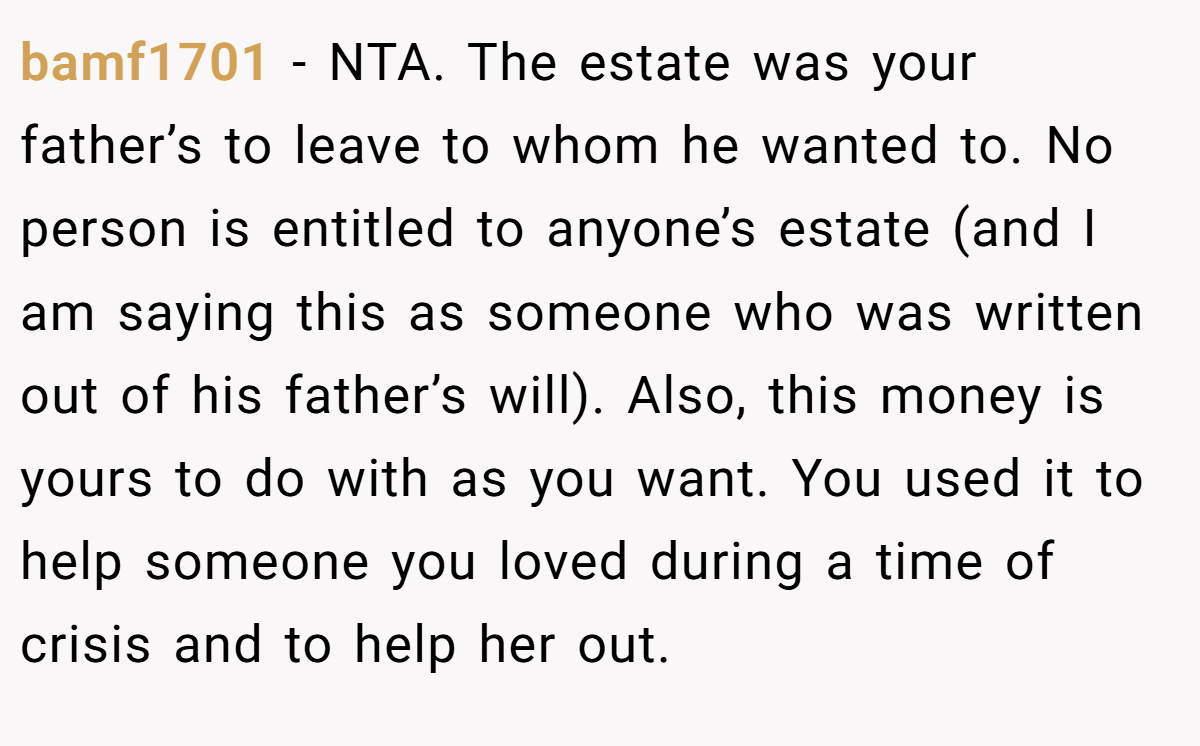bamf1701 - NTA. The estate was your father’s to leave to whom he wanted to. No person is entitled to anyone’s estate (and I am saying this as someone who was written out of his father’s will). Also, this money is yours to do with as you want. You used it to help someone you loved during a time of crisis and to help her out.