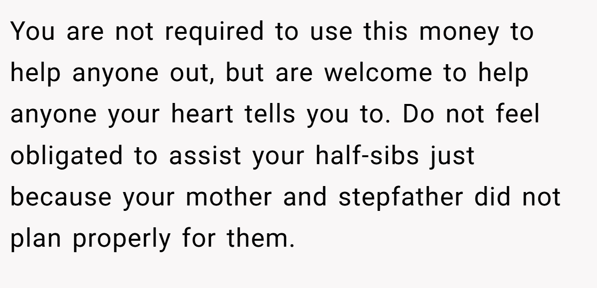 You are not required to use this money to help anyone out, but are welcome to help anyone your heart tells you to. Do not feel obligated to assist your half-sibs just because your mother and stepfather did not plan properly for them.