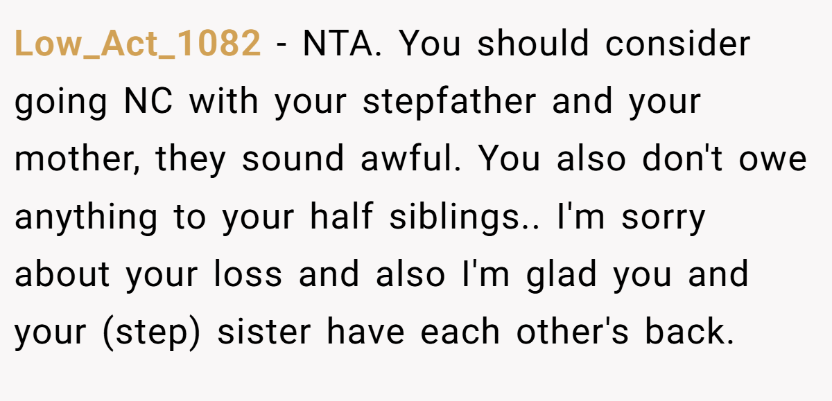 Low_Act_1082 - NTA. You should consider going NC with your stepfather and your mother, they sound awful. You also don't owe anything to your half siblings.. I'm sorry about your loss and also I'm glad you and your (step) sister have each other's back.