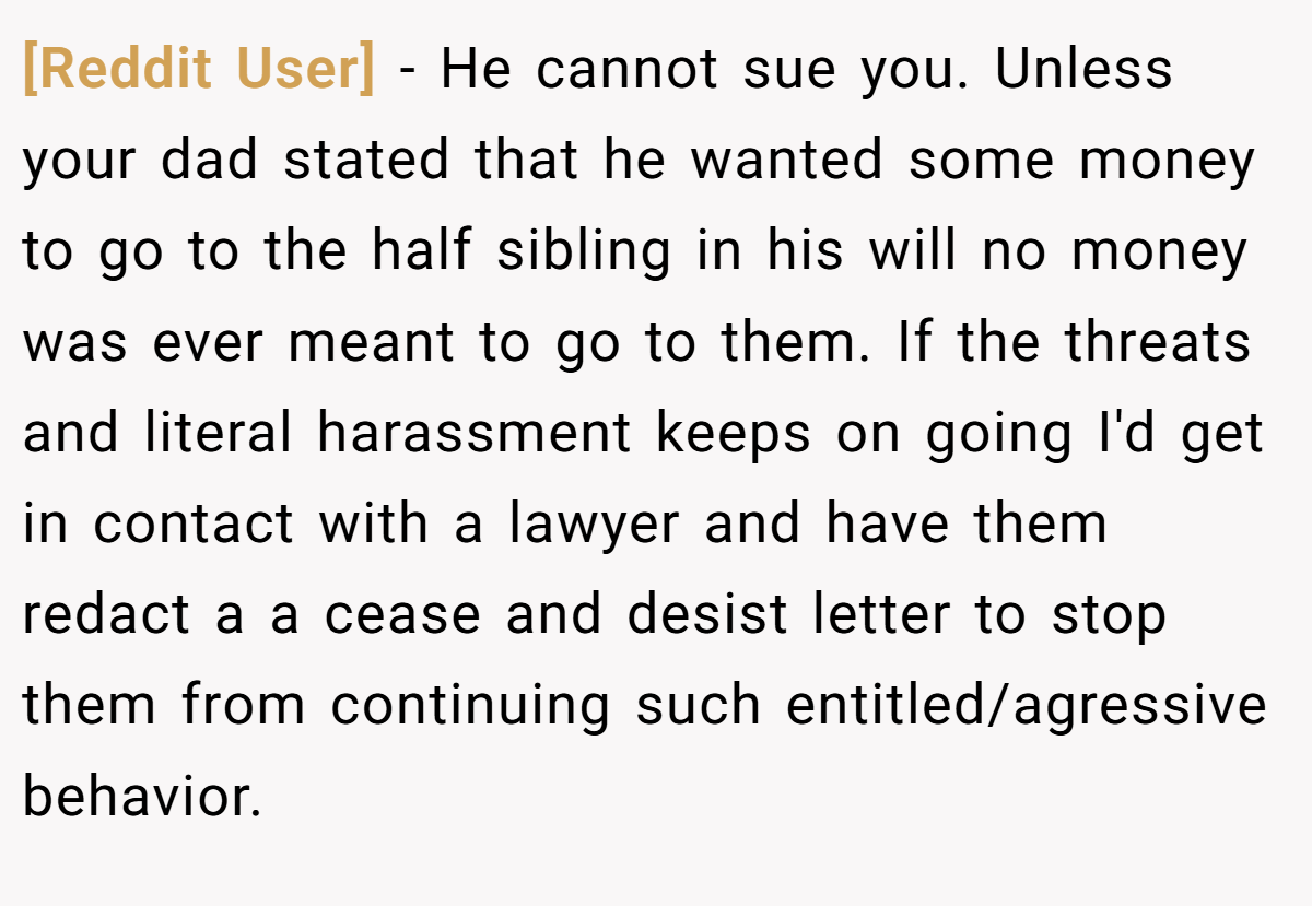 [Reddit User] - He cannot sue you. Unless your dad stated that he wanted some money to go to the half sibling in his will no money was ever meant to go to them. If the threats and literal harassment keeps on going I'd get in contact with a lawyer and have them redact a a cease and desist letter to stop them from continuing such entitled/agressive behavior.