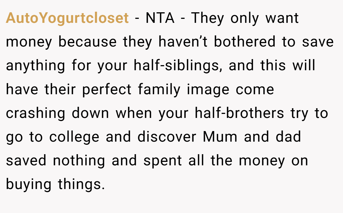 AutoYogurtcloset - NTA - They only want money because they haven’t bothered to save anything for your half-siblings, and this will have their perfect family image come crashing down when your half-brothers try to go to college and discover Mum and dad saved nothing and spent all the money on buying things.