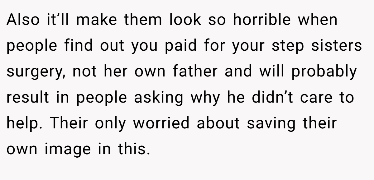 Also it’ll make them look so horrible when people find out you paid for your step sisters surgery, not her own father and will probably result in people asking why he didn’t care to help. Their only worried about saving their own image in this.
