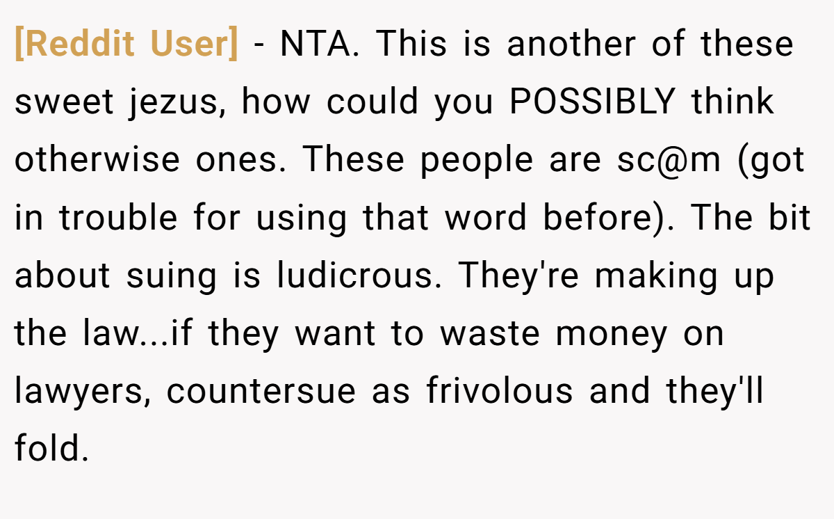 [Reddit User] - NTA. This is another of these sweet jezus, how could you POSSIBLY think otherwise ones. These people are sc@m (got in trouble for using that word before). The bit about suing is ludicrous. They're making up the law...if they want to waste money on lawyers, countersue as frivolous and they'll fold.