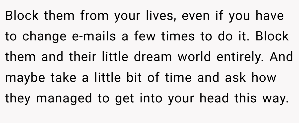 Block them from your lives, even if you have to change e-mails a few times to do it. Block them and their little dream world entirely. And maybe take a little bit of time and ask how they managed to get into your head this way.
