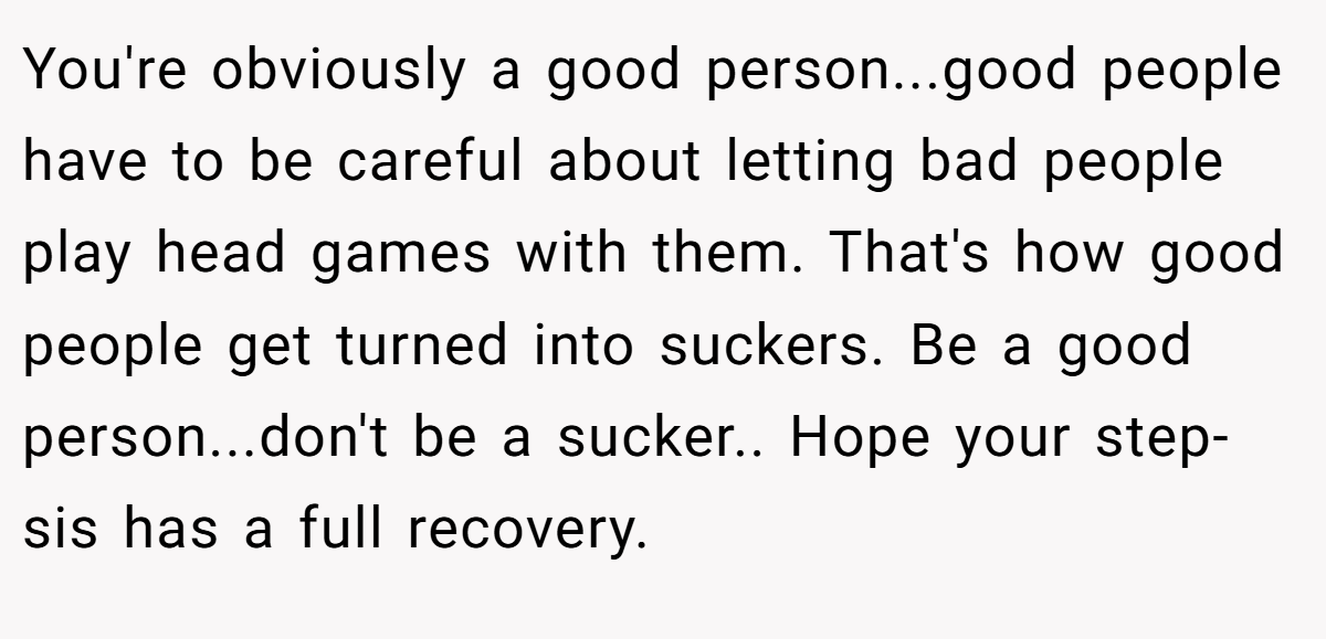 You're obviously a good person...good people have to be careful about letting bad people play head games with them. That's how good people get turned into suckers. Be a good person...don't be a sucker.. Hope your step-sis has a full recovery.