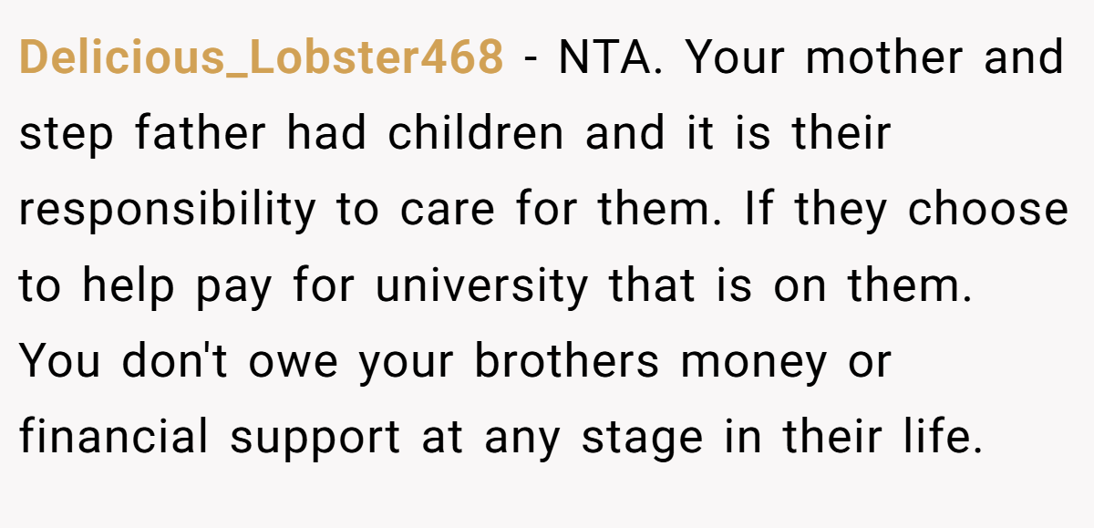 Delicious_Lobster468 - NTA. Your mother and step father had children and it is their responsibility to care for them. If they choose to help pay for university that is on them. You don't owe your brothers money or financial support at any stage in their life.