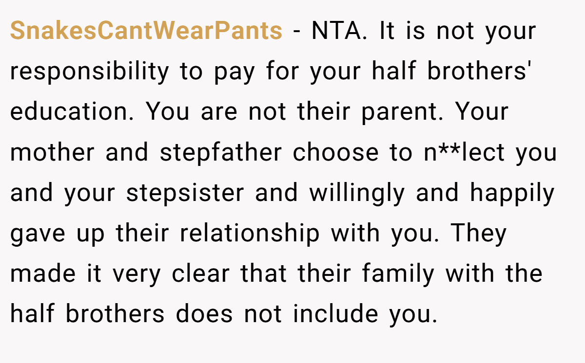 SnakesCantWearPants - NTA. It is not your responsibility to pay for your half brothers' education. You are not their parent. Your mother and stepfather choose to n**lect you and your stepsister and willingly and happily gave up their relationship with you. They made it very clear that their family with the half brothers does not include you.