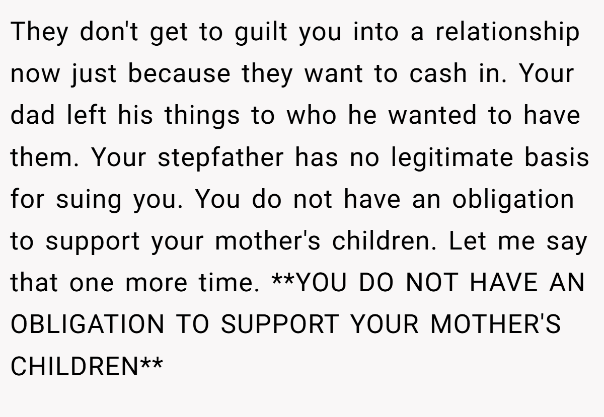 They don't get to guilt you into a relationship now just because they want to cash in. Your dad left his things to who he wanted to have them. Your stepfather has no legitimate basis for suing you. You do not have an obligation to support your mother's children. Let me say that one more time. **YOU DO NOT HAVE AN OBLIGATION TO SUPPORT YOUR MOTHER'S CHILDREN**