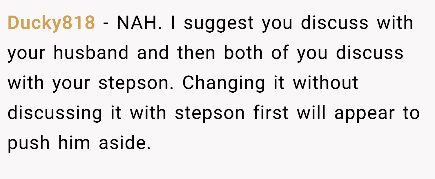 Ducky818 − NAH. I suggest you discuss with your husband and then both of you discuss with your stepson. Changing it without discussing it with stepson first will appear to push him aside.