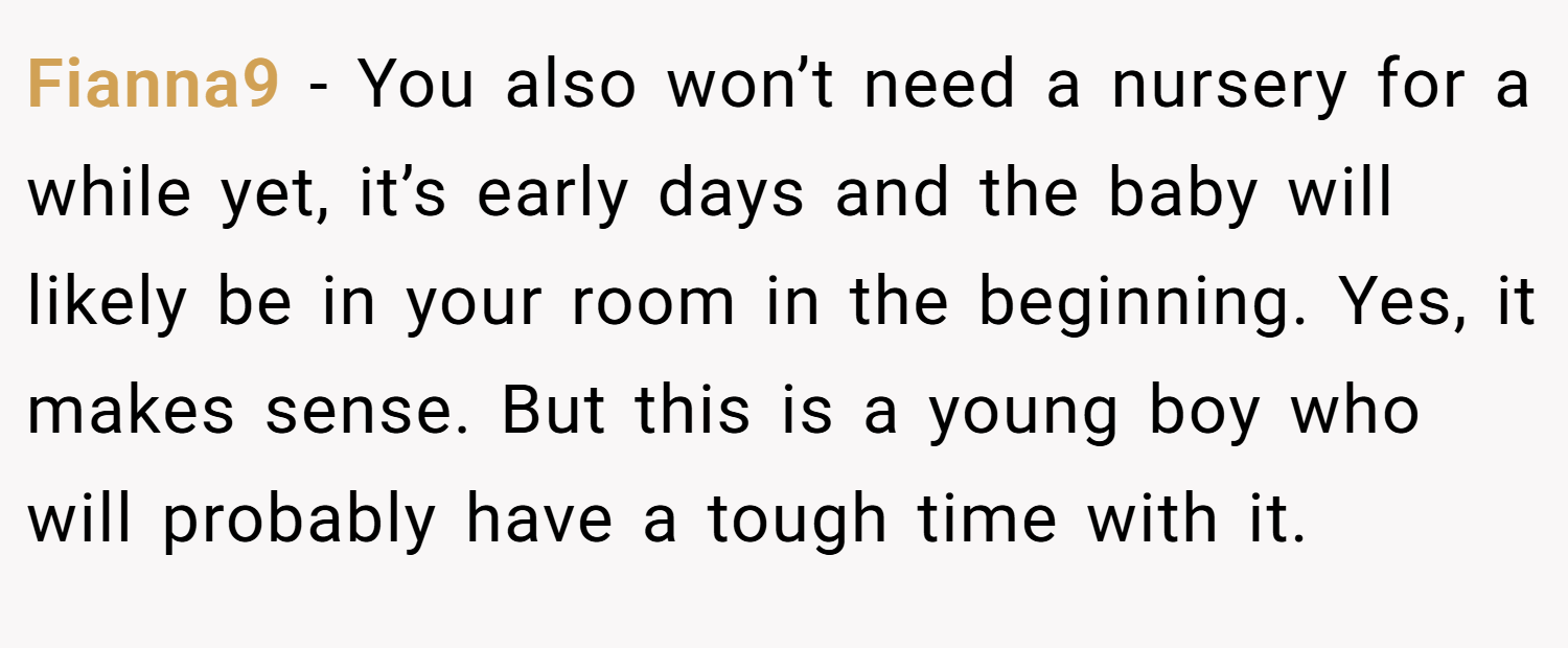 Fianna9 − You also won’t need a nursery for a while yet, it’s early days and the baby will likely be in your room in the beginning. Yes, it makes sense. But this is a young boy who will probably have a tough time with it.