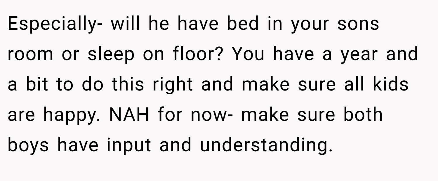 Especially- will he have bed in your sons room or sleep on floor? You have a year and a bit to do this right and make sure all kids are happy. NAH for now- make sure both boys have input and understanding.