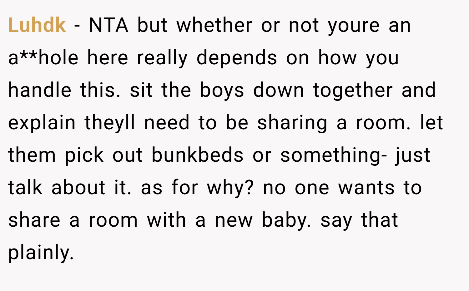 Luhdk − NTA but whether or not youre an a**hole here really depends on how you handle this. sit the boys down together and explain theyll need to be sharing a room. let them pick out bunkbeds or something- just talk about it. as for why? no one wants to share a room with a new baby. say that plainly.