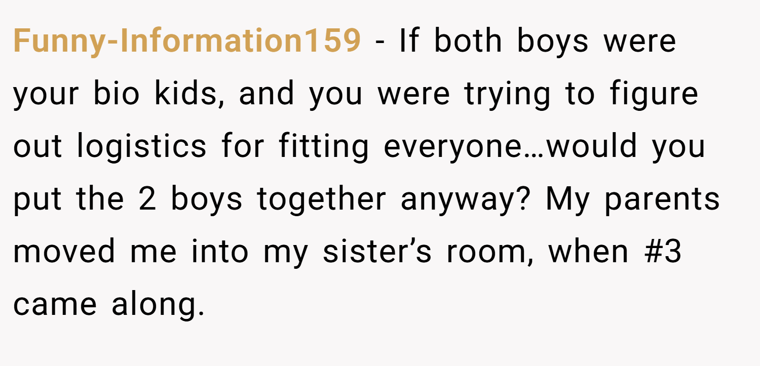 Funny-Information159 − If both boys were your bio kids, and you were trying to figure out logistics for fitting everyone…would you put the 2 boys together anyway? My parents moved me into my sister’s room, when #3 came along.