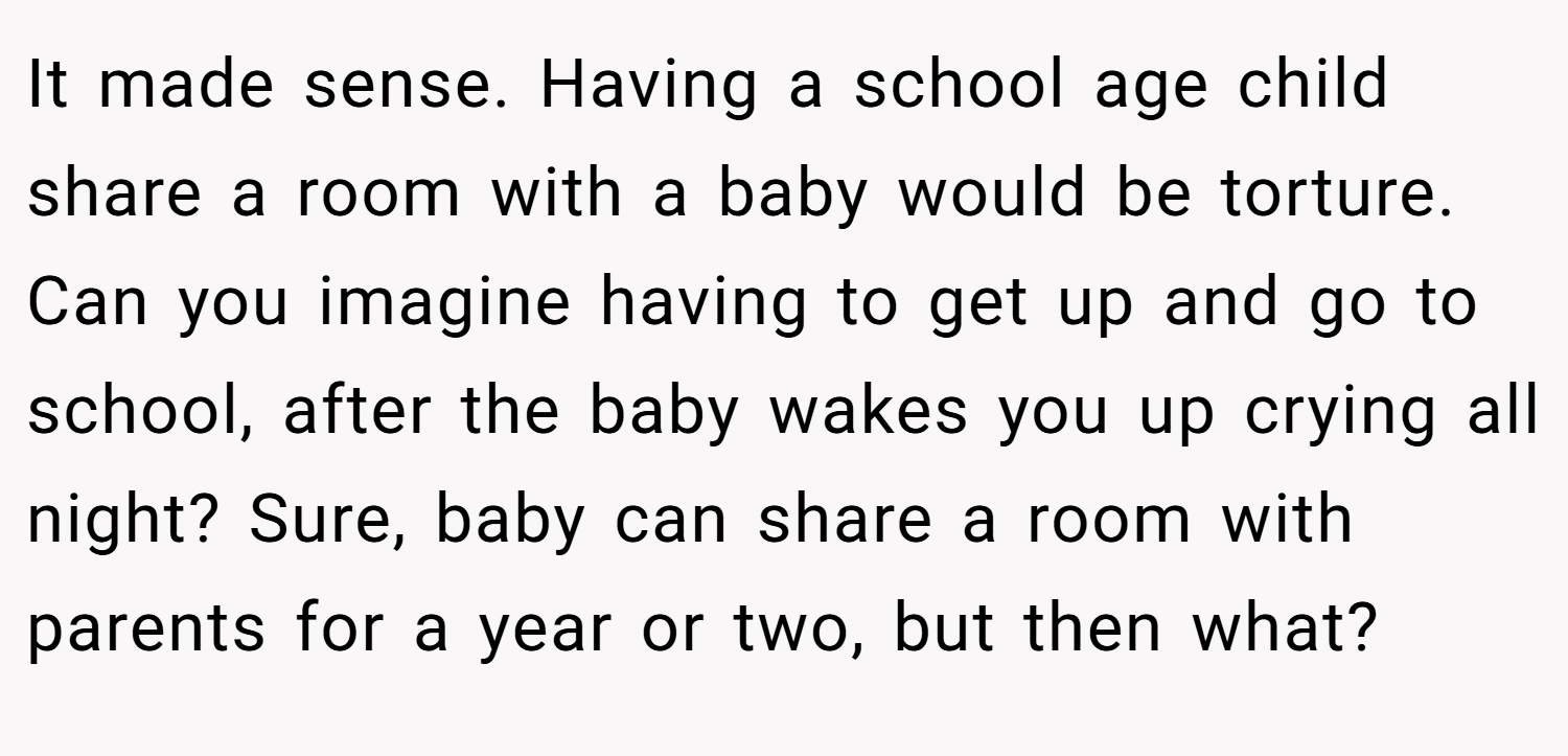 It made sense. Having a school age child share a room with a baby would be torture. Can you imagine having to get up and go to school, after the baby wakes you up crying all night? Sure, baby can share a room with parents for a year or two, but then what?