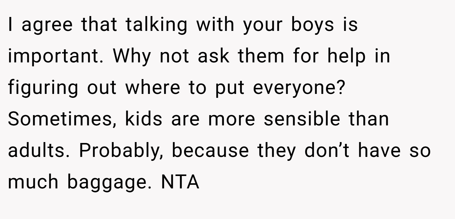 I agree that talking with your boys is important. Why not ask them for help in figuring out where to put everyone? Sometimes, kids are more sensible than adults. Probably, because they don’t have so much baggage. NTA