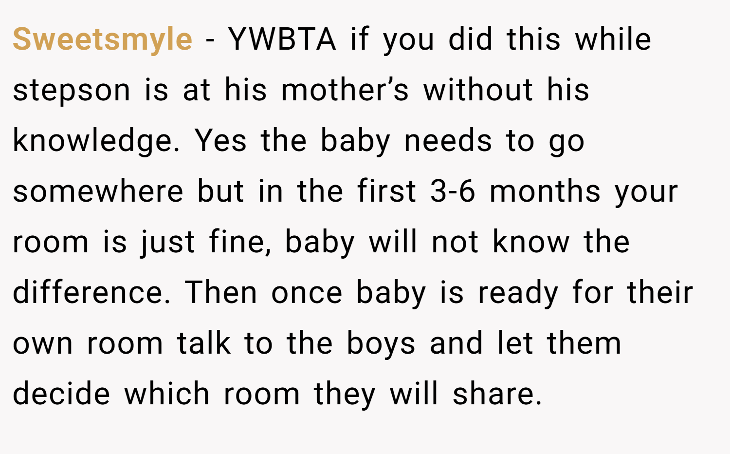 Sweetsmyle − YWBTA if you did this while stepson is at his mother’s without his knowledge. Yes the baby needs to go somewhere but in the first 3-6 months your room is just fine, baby will not know the difference. Then once baby is ready for their own room talk to the boys and let them decide which room they will share.