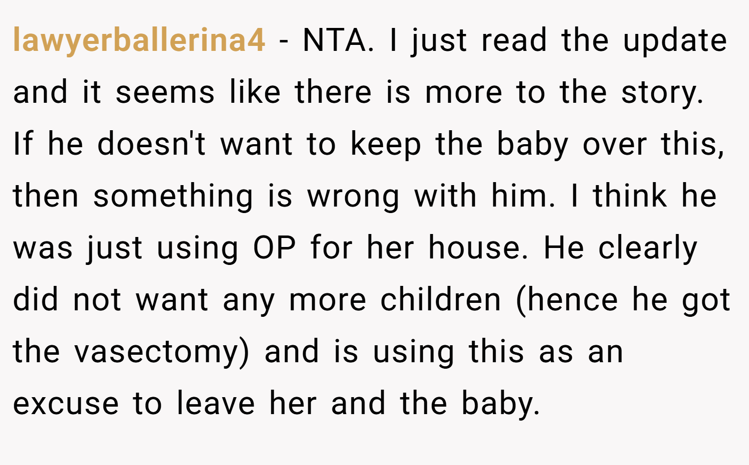 lawyerballerina4 − NTA. I just read the update and it seems like there is more to the story. If he doesn't want to keep the baby over this, then something is wrong with him. I think he was just using OP for her house. He clearly did not want any more children (hence he got the vasectomy) and is using this as an excuse to leave her and the baby.