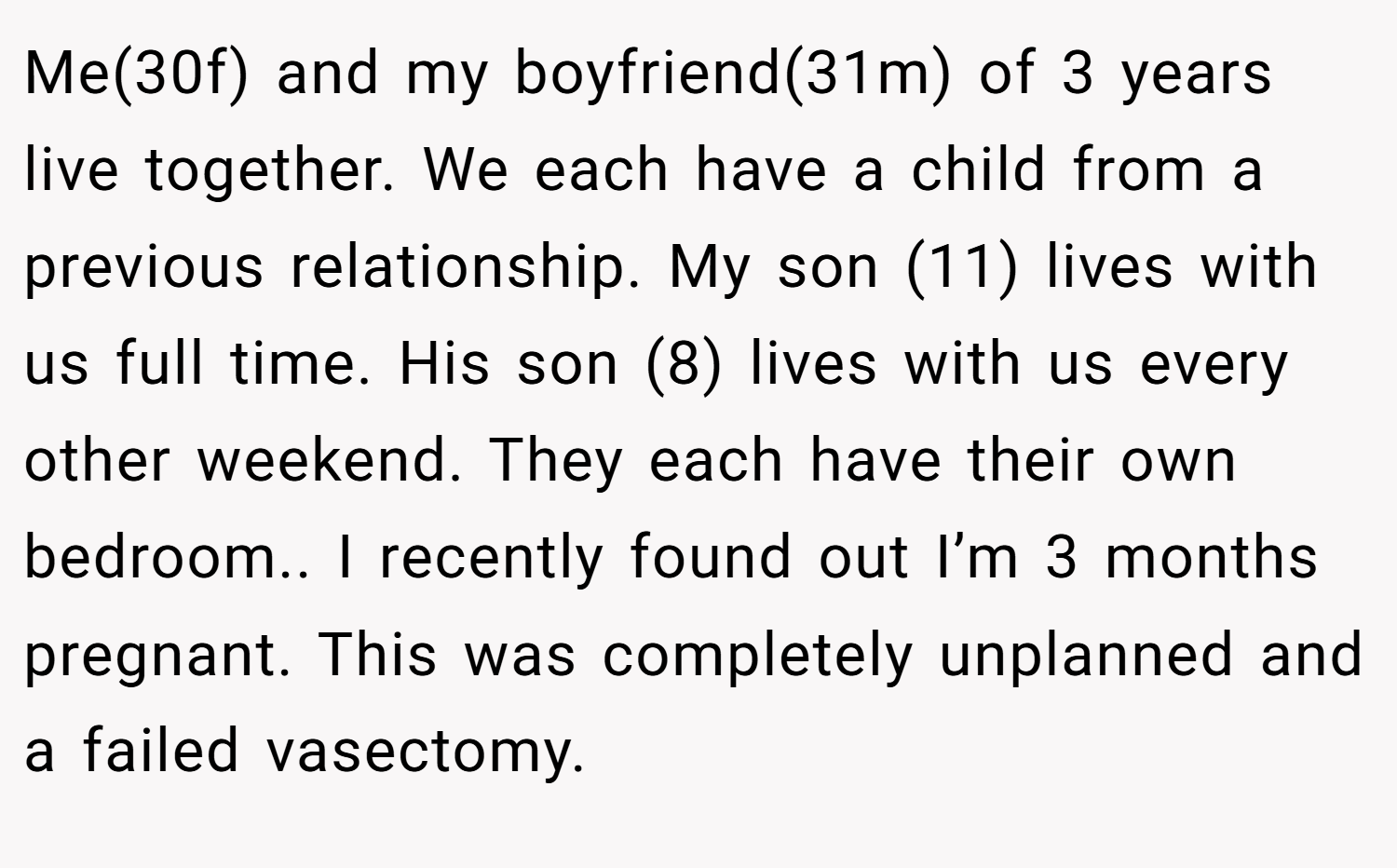 Me(30f) and my boyfriend(31m) of 3 years live together. We each have a child from a previous relationship. My son (11) lives with us full time. His son (8) lives with us every other weekend. They each have their own bedroom.. I recently found out I’m 3 months pregnant. This was completely unplanned and a failed vasectomy.