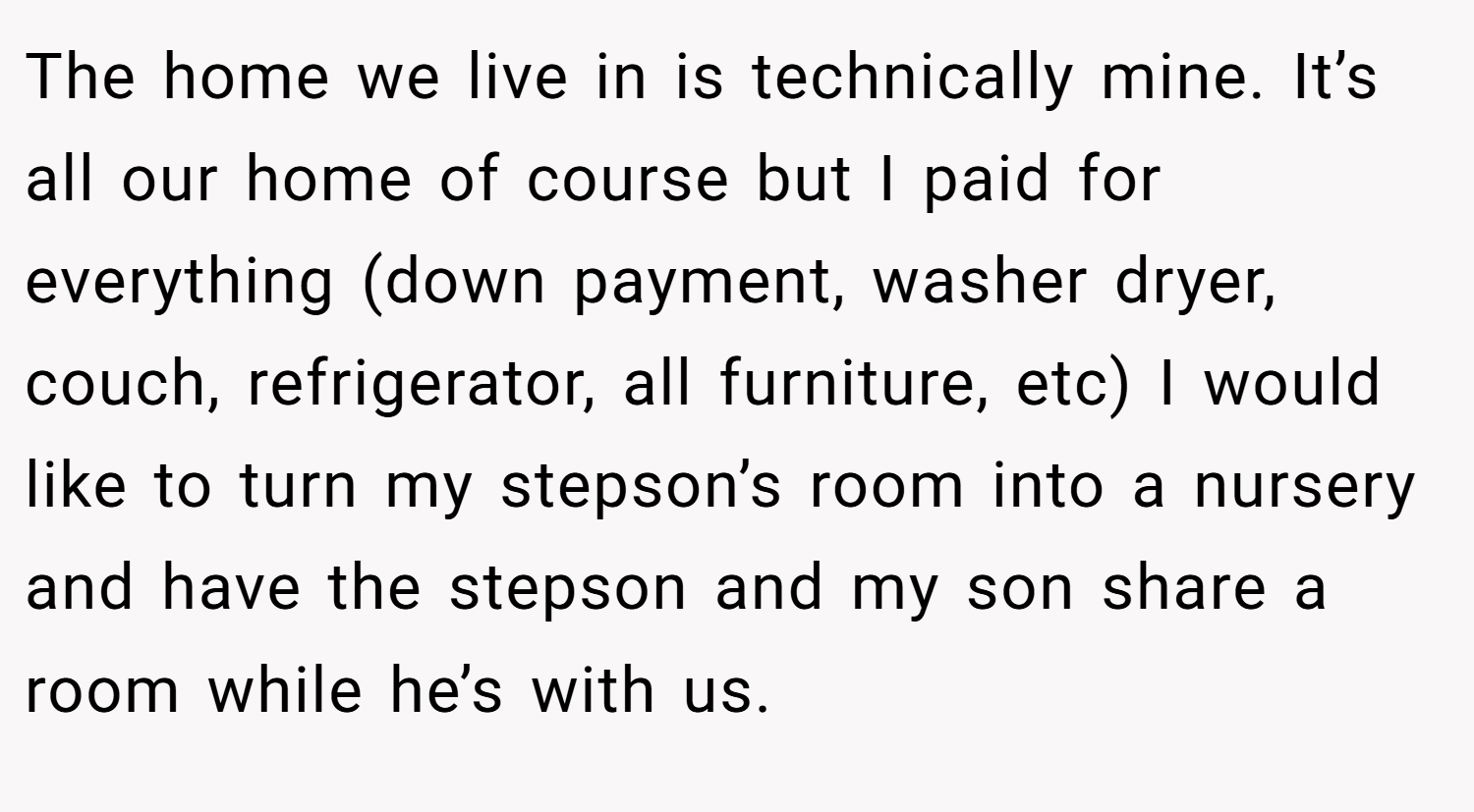 The home we live in is technically mine. It’s all our home of course but I paid for everything (down payment, washer dryer, couch, refrigerator, all furniture, etc) I would like to turn my stepson’s room into a nursery and have the stepson and my son share a room while he’s with us.