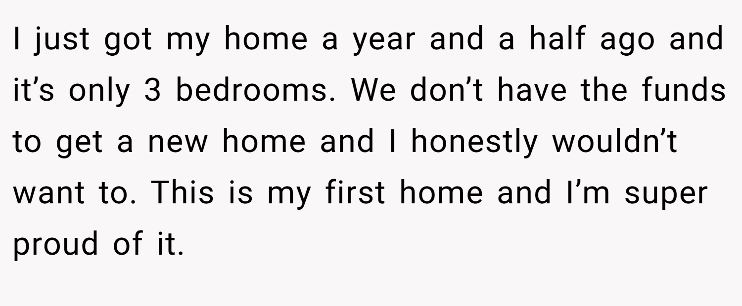 I just got my home a year and a half ago and it’s only 3 bedrooms. We don’t have the funds to get a new home and I honestly wouldn’t want to. This is my first home and I’m super proud of it.