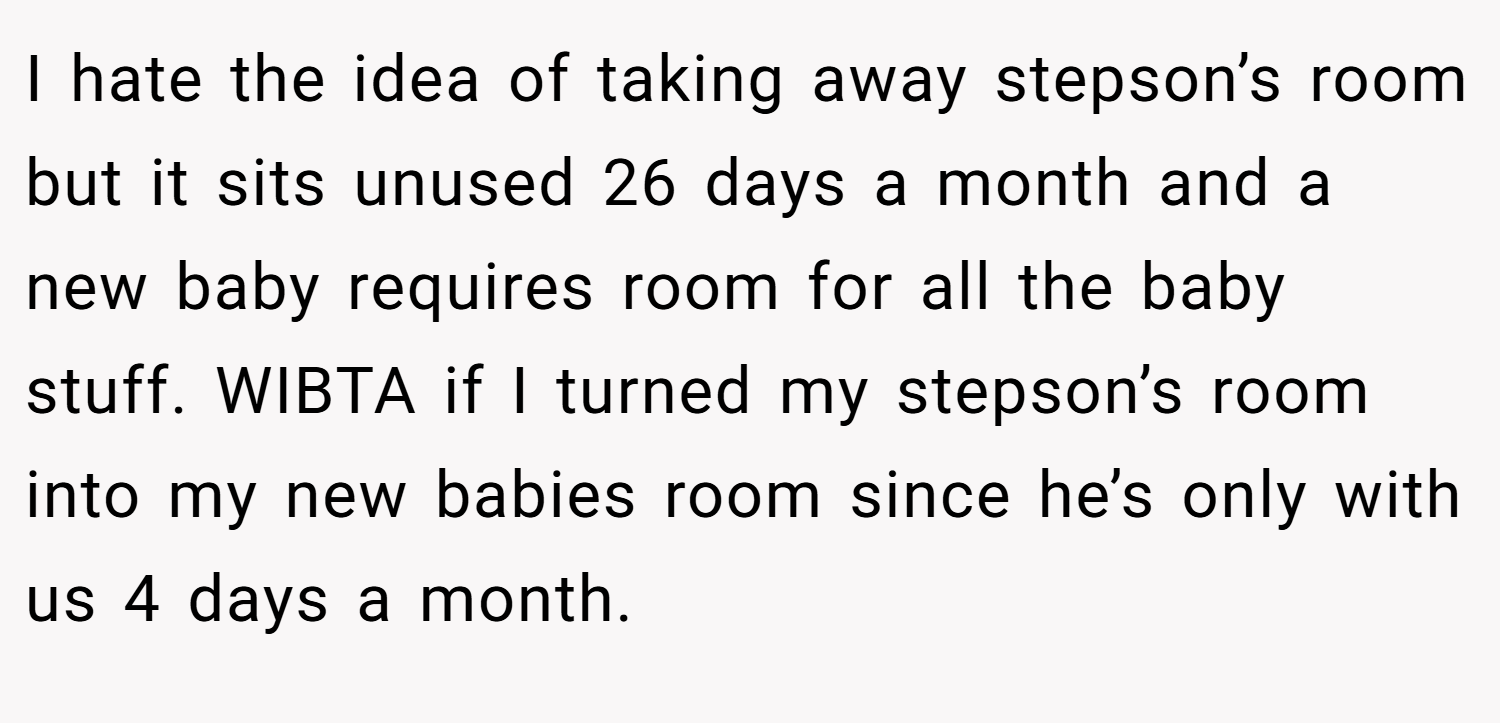 I hate the idea of taking away stepson’s room but it sits unused 26 days a month and a new baby requires room for all the baby stuff. WIBTA if I turned my stepson’s room into my new babies room since he’s only with us 4 days a month.