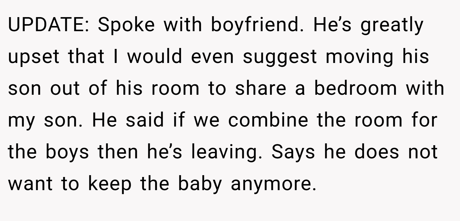 UPDATE: Spoke with boyfriend. He’s greatly upset that I would even suggest moving his son out of his room to share a bedroom with my son. He said if we combine the room for the boys then he’s leaving. Says he does not want to keep the baby anymore.