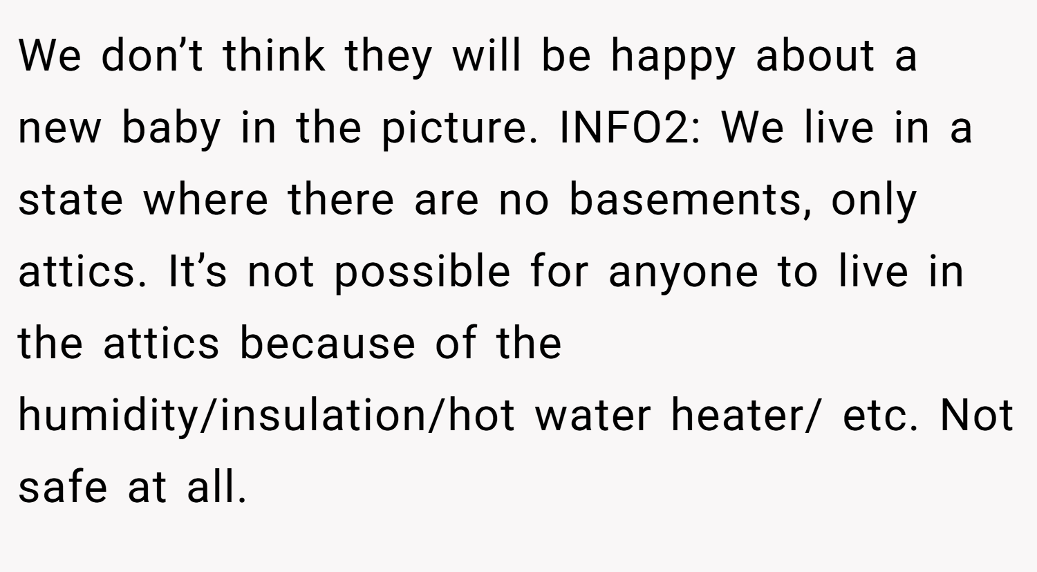 We don’t think they will be happy about a new baby in the picture. INFO2: We live in a state where there are no basements, only attics. It’s not possible for anyone to live in the attics because of the humidity/insulation/hot water heater/ etc. Not safe at all.
