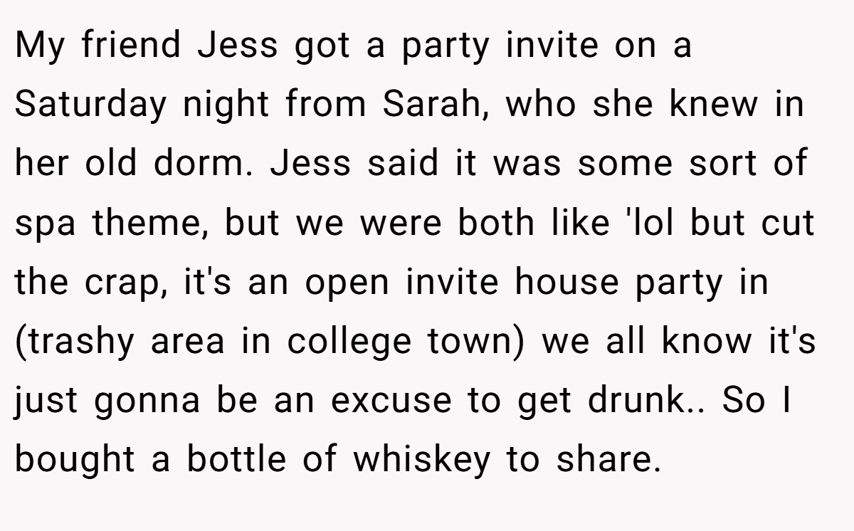 My friend Jess got a party invite on a Saturday night from Sarah, who she knew in her old dorm. Jess said it was some sort of spa theme, but we were both like 'lol but cut the crap, it's an open invite house party in (trashy area in college town) we all know it's just gonna be an excuse to get drunk.. So I bought a bottle of whiskey to share.