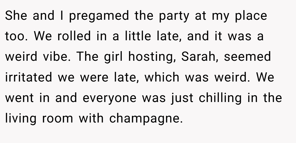 She and I pregamed the party at my place too. We rolled in a little late, and it was a weird vibe. The girl hosting, Sarah, seemed irritated we were late, which was weird. We went in and everyone was just chilling in the living room with champagne.