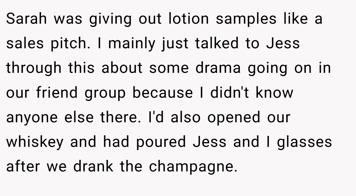 Sarah was giving out lotion samples like a sales pitch. I mainly just talked to Jess through this about some drama going on in our friend group because I didn't know anyone else there. I'd also opened our whiskey and had poured Jess and I glasses after we drank the champagne.