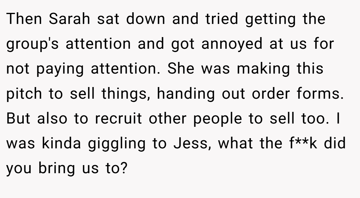 Then Sarah sat down and tried getting the group's attention and got annoyed at us for not paying attention. She was making this pitch to sell things, handing out order forms. But also to recruit other people to sell too. I was kinda giggling to Jess, what the f**k did you bring us to?