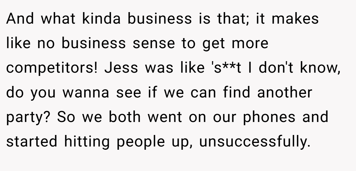 And what kinda business is that; it makes like no business sense to get more competitors! Jess was like 's**t I don't know, do you wanna see if we can find another party? So we both went on our phones and started hitting people up, unsuccessfully.