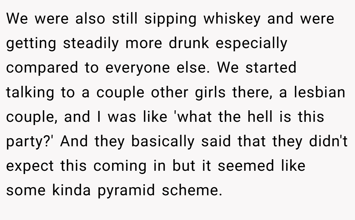 We were also still sipping whiskey and were getting steadily more drunk especially compared to everyone else. We started talking to a couple other girls there, a lesbian couple, and I was like 'what the hell is this party?' And they basically said that they didn't expect this coming in but it seemed like some kinda pyramid scheme.