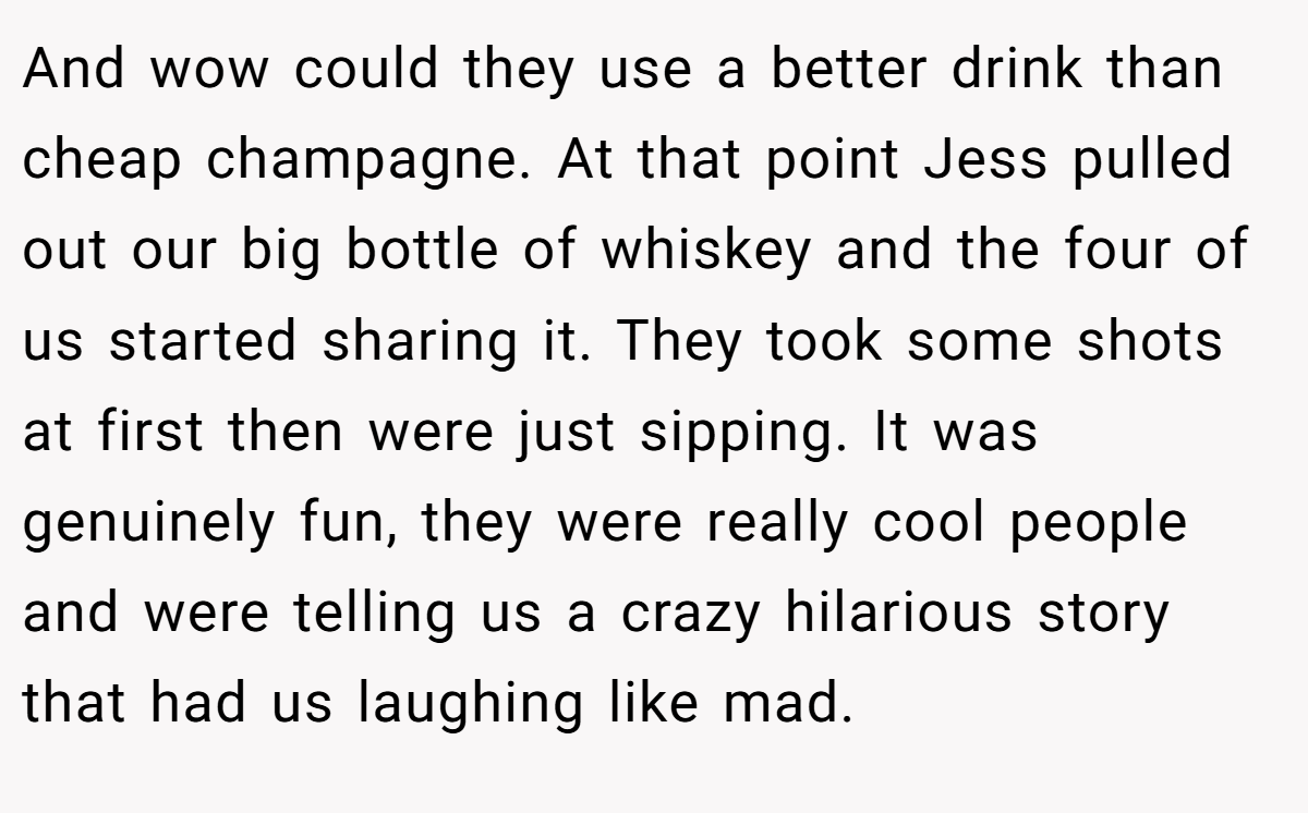 And wow could they use a better drink than cheap champagne. At that point Jess pulled out our big bottle of whiskey and the four of us started sharing it. They took some shots at first then were just sipping. It was genuinely fun, they were really cool people and were telling us a crazy hilarious story that had us laughing like mad.