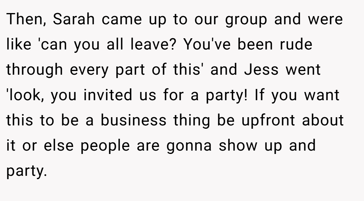 Then, Sarah came up to our group and were like 'can you all leave? You've been rude through every part of this' and Jess went 'look, you invited us for a party! If you want this to be a business thing be upfront about it or else people are gonna show up and party.