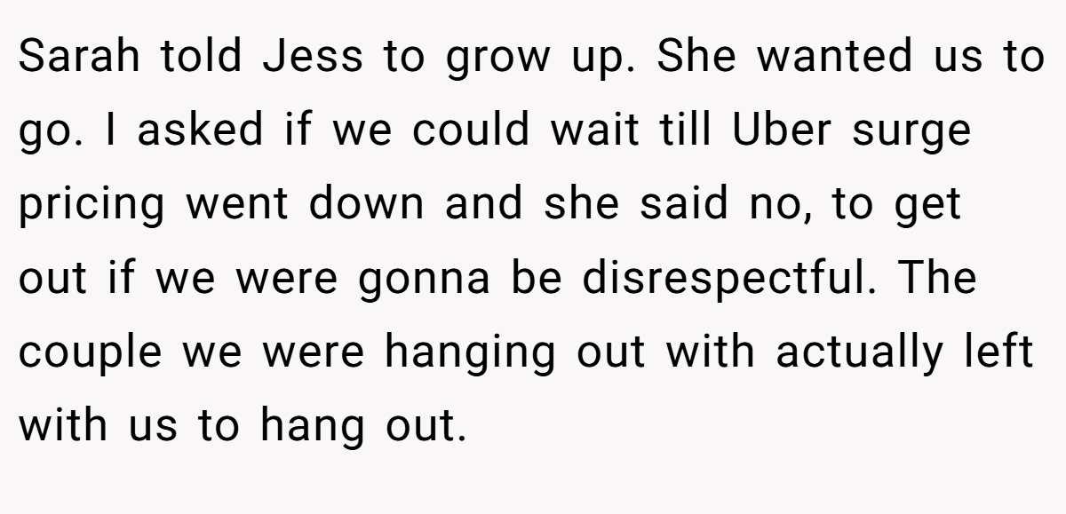 Sarah told Jess to grow up. She wanted us to go. I asked if we could wait till Uber surge pricing went down and she said no, to get out if we were gonna be disrespectful. The couple we were hanging out with actually left with us to hang out.