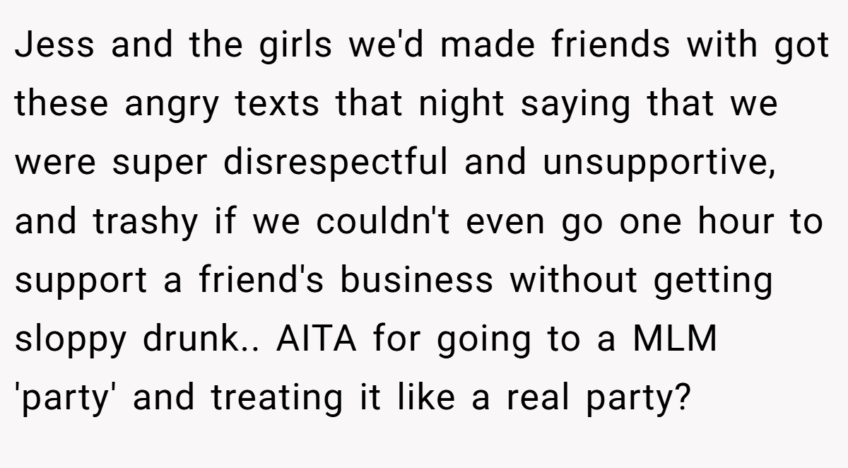 Jess and the girls we'd made friends with got these angry texts that night saying that we were super disrespectful and unsupportive, and trashy if we couldn't even go one hour to support a friend's business without getting sloppy drunk.. AITA for going to a MLM 'party' and treating it like a real party?