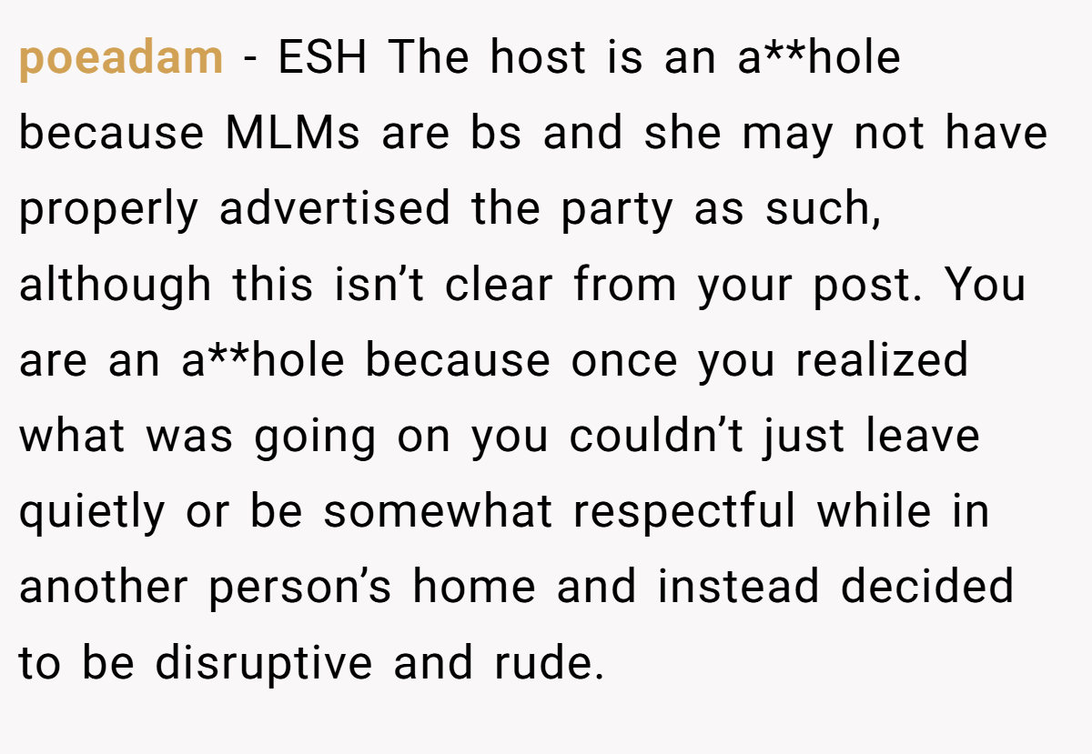 poeadam − ESH The host is an a**hole because MLMs are bs and she may not have properly advertised the party as such, although this isn’t clear from your post. You are an a**hole because once you realized what was going on you couldn’t just leave quietly or be somewhat respectful while in another person’s home and instead decided to be disruptive and rude.
