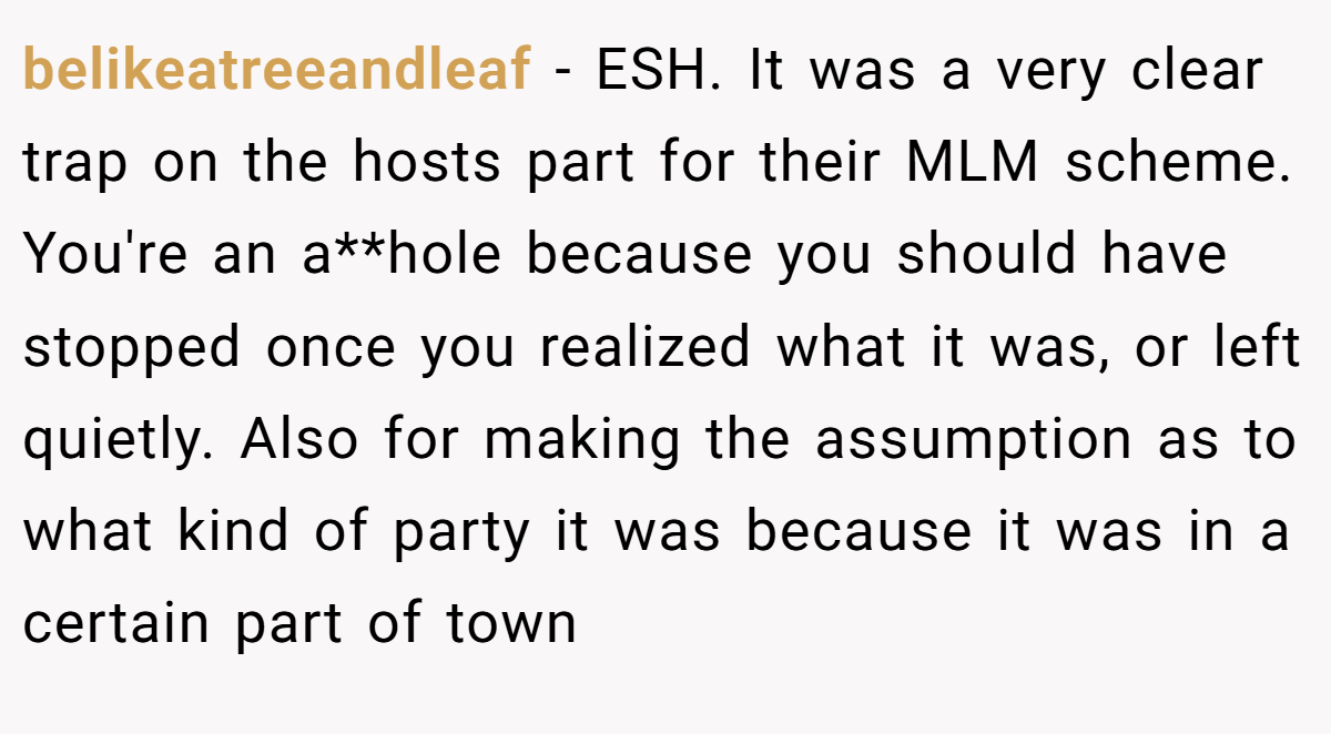 belikeatreeandleaf − ESH. It was a very clear trap on the hosts part for their MLM scheme. You're an a**hole because you should have stopped once you realized what it was, or left quietly. Also for making the assumption as to what kind of party it was because it was in a certain part of town