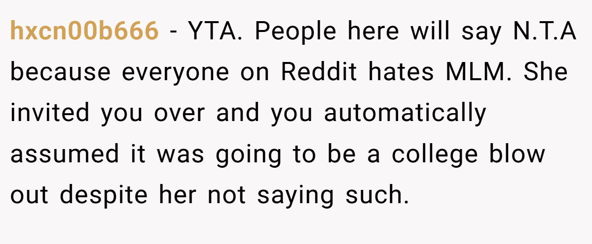 hxcn00b666 − YTA. People here will say N.T.A because everyone on Reddit hates MLM. She invited you over and you automatically assumed it was going to be a college blow out despite her not saying such.
