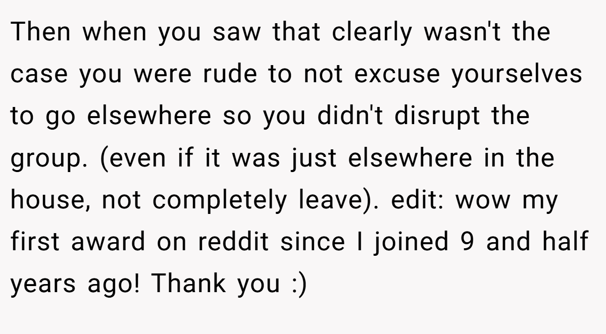 Then when you saw that clearly wasn't the case you were rude to not excuse yourselves to go elsewhere so you didn't disrupt the group. (even if it was just elsewhere in the house, not completely leave). edit: wow my first award on reddit since I joined 9 and half years ago! Thank you :)