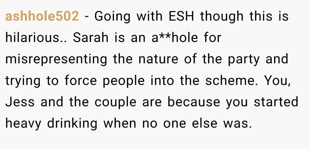 ashhole502 − Going with ESH though this is hilarious.. Sarah is an a**hole for misrepresenting the nature of the party and trying to force people into the scheme. You, Jess and the couple are because you started heavy drinking when no one else was.