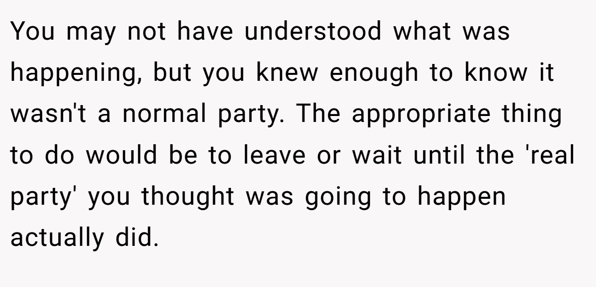 You may not have understood what was happening, but you knew enough to know it wasn't a normal party. The appropriate thing to do would be to leave or wait until the 'real party' you thought was going to happen actually did.