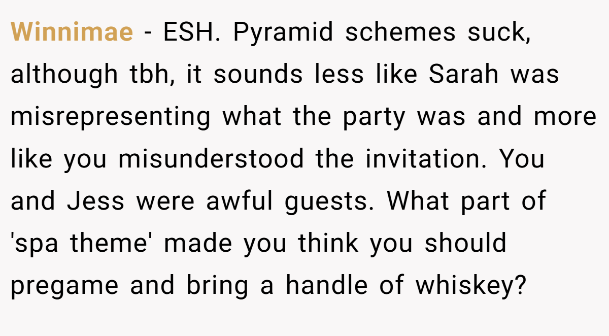 Winnimae − ESH. Pyramid schemes suck, although tbh, it sounds less like Sarah was misrepresenting what the party was and more like you misunderstood the invitation. You and Jess were awful guests. What part of 'spa theme' made you think you should pregame and bring a handle of whiskey?