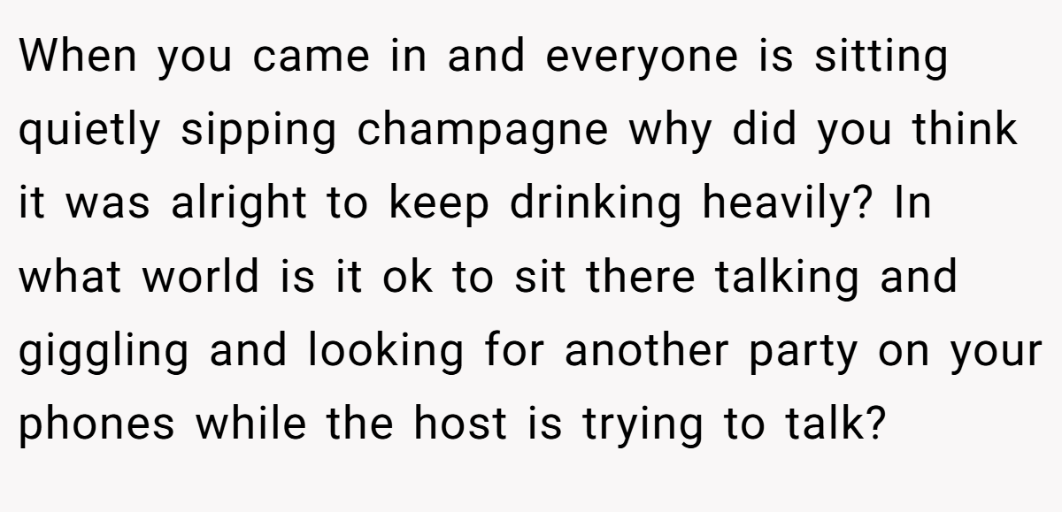 When you came in and everyone is sitting quietly sipping champagne why did you think it was alright to keep drinking heavily? In what world is it ok to sit there talking and giggling and looking for another party on your phones while the host is trying to talk?